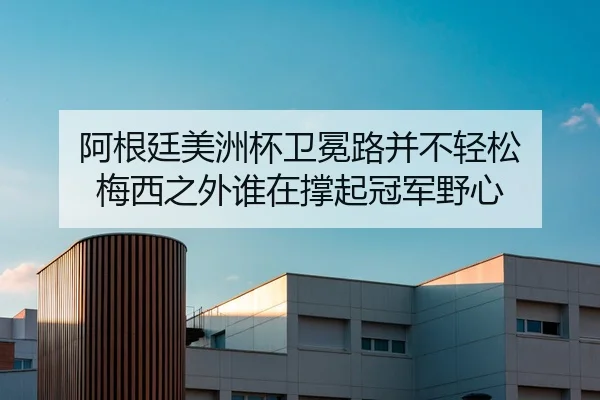 阿根廷美洲杯卫冕路并不轻松 梅西之外谁在撑起冠军野心