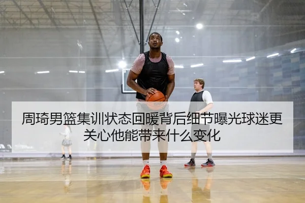 周琦男篮集训状态回暖背后细节曝光球迷更关心他能带来什么变化