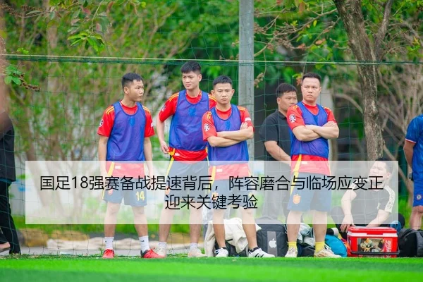 国足18强赛备战提速背后，阵容磨合与临场应变正迎来关键考验